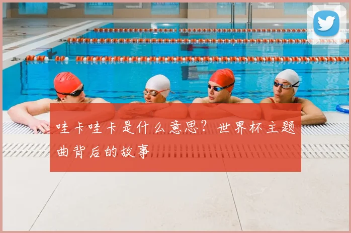 哇卡哇卡是什么意思？世界杯主题曲背后的故事